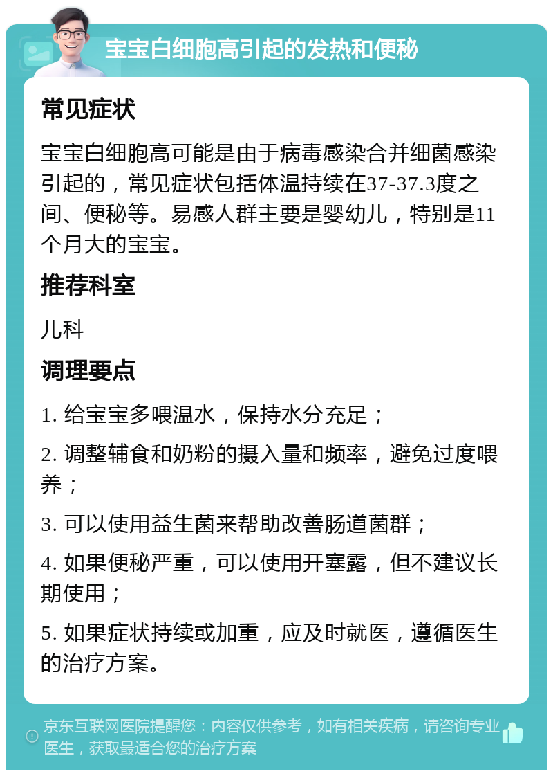 宝宝白细胞高引起的发热和便秘 常见症状 宝宝白细胞高可能是由于病毒感染合并细菌感染引起的，常见症状包括体温持续在37-37.3度之间、便秘等。易感人群主要是婴幼儿，特别是11个月大的宝宝。 推荐科室 儿科 调理要点 1. 给宝宝多喂温水，保持水分充足； 2. 调整辅食和奶粉的摄入量和频率，避免过度喂养； 3. 可以使用益生菌来帮助改善肠道菌群； 4. 如果便秘严重，可以使用开塞露，但不建议长期使用； 5. 如果症状持续或加重，应及时就医，遵循医生的治疗方案。