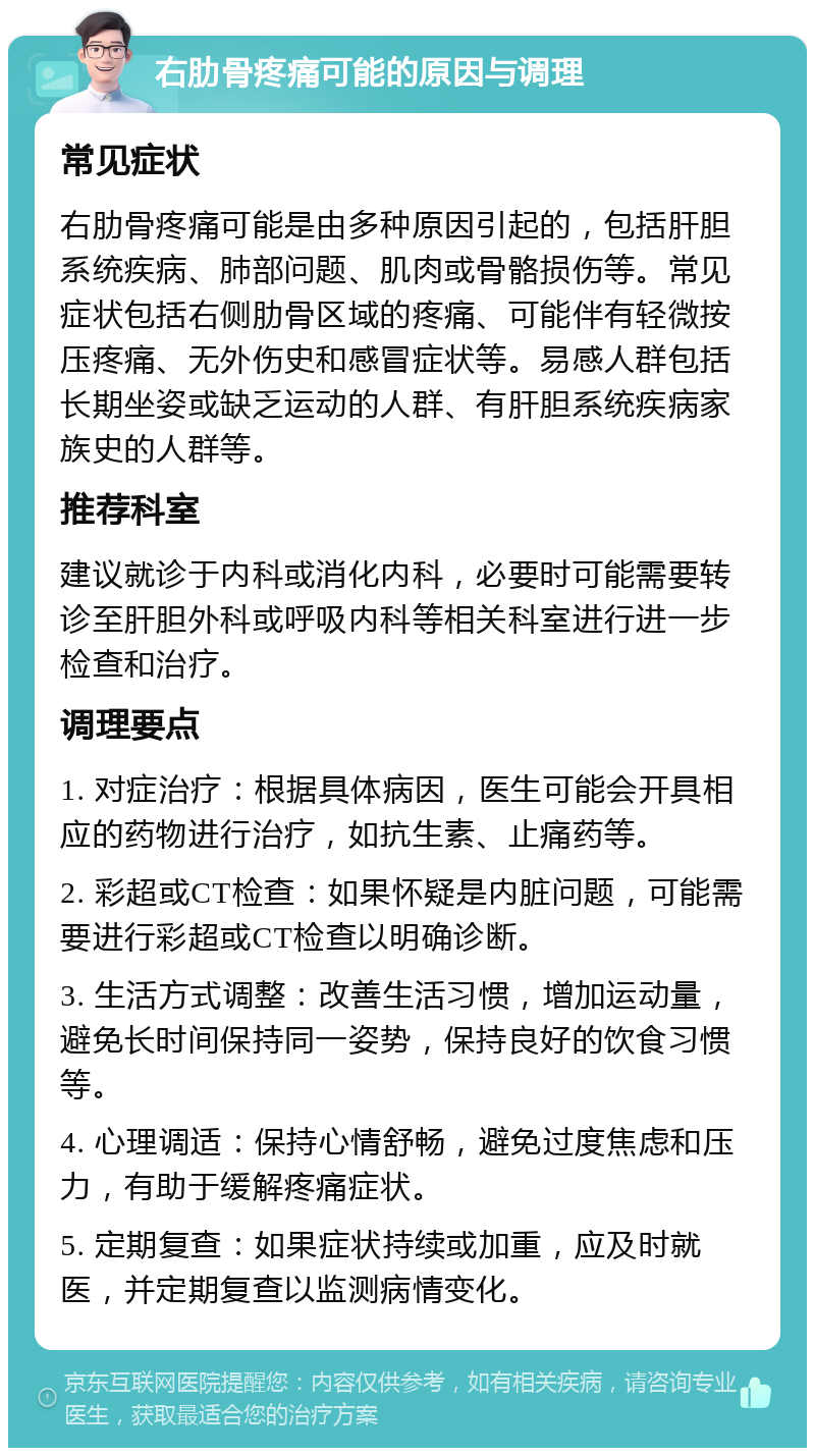 右肋骨疼痛可能的原因与调理 常见症状 右肋骨疼痛可能是由多种原因引起的，包括肝胆系统疾病、肺部问题、肌肉或骨骼损伤等。常见症状包括右侧肋骨区域的疼痛、可能伴有轻微按压疼痛、无外伤史和感冒症状等。易感人群包括长期坐姿或缺乏运动的人群、有肝胆系统疾病家族史的人群等。 推荐科室 建议就诊于内科或消化内科，必要时可能需要转诊至肝胆外科或呼吸内科等相关科室进行进一步检查和治疗。 调理要点 1. 对症治疗：根据具体病因，医生可能会开具相应的药物进行治疗，如抗生素、止痛药等。 2. 彩超或CT检查：如果怀疑是内脏问题，可能需要进行彩超或CT检查以明确诊断。 3. 生活方式调整：改善生活习惯，增加运动量，避免长时间保持同一姿势，保持良好的饮食习惯等。 4. 心理调适：保持心情舒畅，避免过度焦虑和压力，有助于缓解疼痛症状。 5. 定期复查：如果症状持续或加重，应及时就医，并定期复查以监测病情变化。