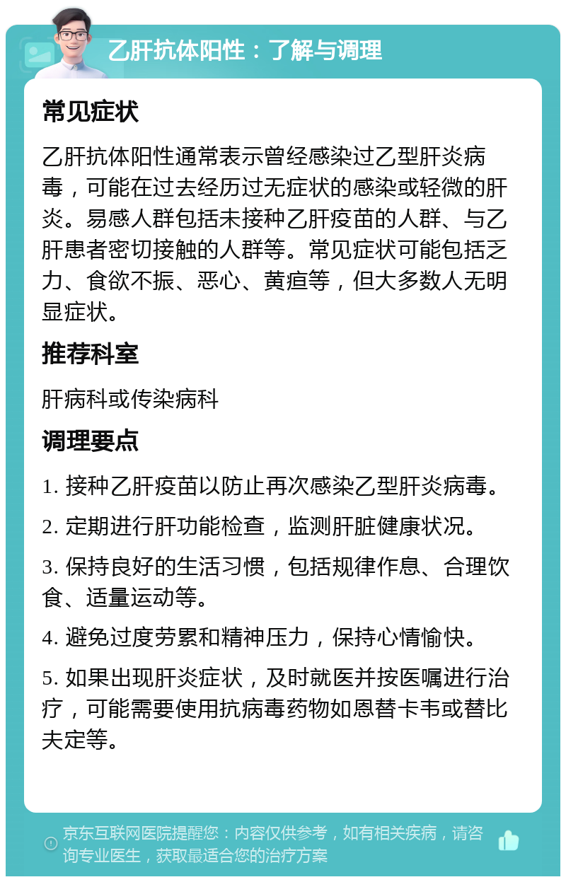 乙肝抗体阳性：了解与调理 常见症状 乙肝抗体阳性通常表示曾经感染过乙型肝炎病毒，可能在过去经历过无症状的感染或轻微的肝炎。易感人群包括未接种乙肝疫苗的人群、与乙肝患者密切接触的人群等。常见症状可能包括乏力、食欲不振、恶心、黄疸等，但大多数人无明显症状。 推荐科室 肝病科或传染病科 调理要点 1. 接种乙肝疫苗以防止再次感染乙型肝炎病毒。 2. 定期进行肝功能检查，监测肝脏健康状况。 3. 保持良好的生活习惯，包括规律作息、合理饮食、适量运动等。 4. 避免过度劳累和精神压力，保持心情愉快。 5. 如果出现肝炎症状，及时就医并按医嘱进行治疗，可能需要使用抗病毒药物如恩替卡韦或替比夫定等。