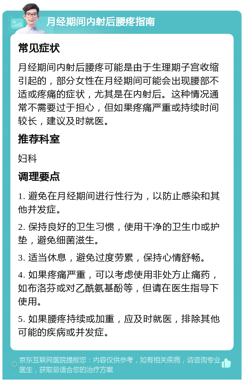 月经期间内射后腰疼指南 常见症状 月经期间内射后腰疼可能是由于生理期子宫收缩引起的，部分女性在月经期间可能会出现腰部不适或疼痛的症状，尤其是在内射后。这种情况通常不需要过于担心，但如果疼痛严重或持续时间较长，建议及时就医。 推荐科室 妇科 调理要点 1. 避免在月经期间进行性行为，以防止感染和其他并发症。 2. 保持良好的卫生习惯，使用干净的卫生巾或护垫，避免细菌滋生。 3. 适当休息，避免过度劳累，保持心情舒畅。 4. 如果疼痛严重，可以考虑使用非处方止痛药，如布洛芬或对乙酰氨基酚等，但请在医生指导下使用。 5. 如果腰疼持续或加重，应及时就医，排除其他可能的疾病或并发症。