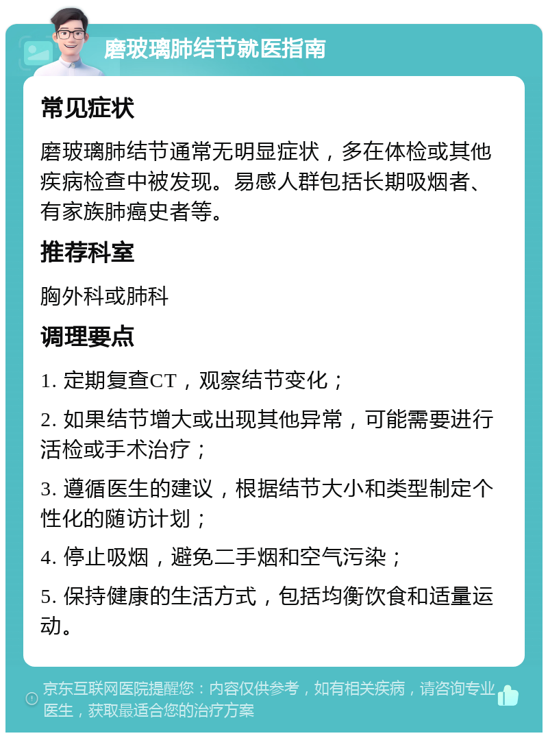 磨玻璃肺结节就医指南 常见症状 磨玻璃肺结节通常无明显症状，多在体检或其他疾病检查中被发现。易感人群包括长期吸烟者、有家族肺癌史者等。 推荐科室 胸外科或肺科 调理要点 1. 定期复查CT，观察结节变化； 2. 如果结节增大或出现其他异常，可能需要进行活检或手术治疗； 3. 遵循医生的建议，根据结节大小和类型制定个性化的随访计划； 4. 停止吸烟，避免二手烟和空气污染； 5. 保持健康的生活方式，包括均衡饮食和适量运动。