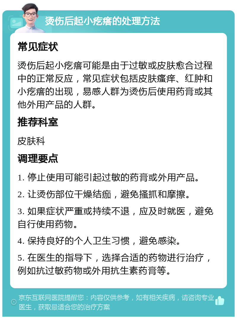 烫伤后起小疙瘩的处理方法 常见症状 烫伤后起小疙瘩可能是由于过敏或皮肤愈合过程中的正常反应，常见症状包括皮肤瘙痒、红肿和小疙瘩的出现，易感人群为烫伤后使用药膏或其他外用产品的人群。 推荐科室 皮肤科 调理要点 1. 停止使用可能引起过敏的药膏或外用产品。 2. 让烫伤部位干燥结痂，避免搔抓和摩擦。 3. 如果症状严重或持续不退，应及时就医，避免自行使用药物。 4. 保持良好的个人卫生习惯，避免感染。 5. 在医生的指导下，选择合适的药物进行治疗，例如抗过敏药物或外用抗生素药膏等。