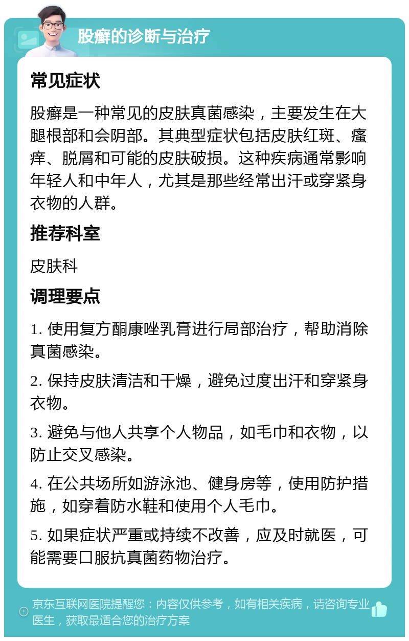 股癣的诊断与治疗 常见症状 股癣是一种常见的皮肤真菌感染，主要发生在大腿根部和会阴部。其典型症状包括皮肤红斑、瘙痒、脱屑和可能的皮肤破损。这种疾病通常影响年轻人和中年人，尤其是那些经常出汗或穿紧身衣物的人群。 推荐科室 皮肤科 调理要点 1. 使用复方酮康唑乳膏进行局部治疗，帮助消除真菌感染。 2. 保持皮肤清洁和干燥，避免过度出汗和穿紧身衣物。 3. 避免与他人共享个人物品，如毛巾和衣物，以防止交叉感染。 4. 在公共场所如游泳池、健身房等，使用防护措施，如穿着防水鞋和使用个人毛巾。 5. 如果症状严重或持续不改善，应及时就医，可能需要口服抗真菌药物治疗。