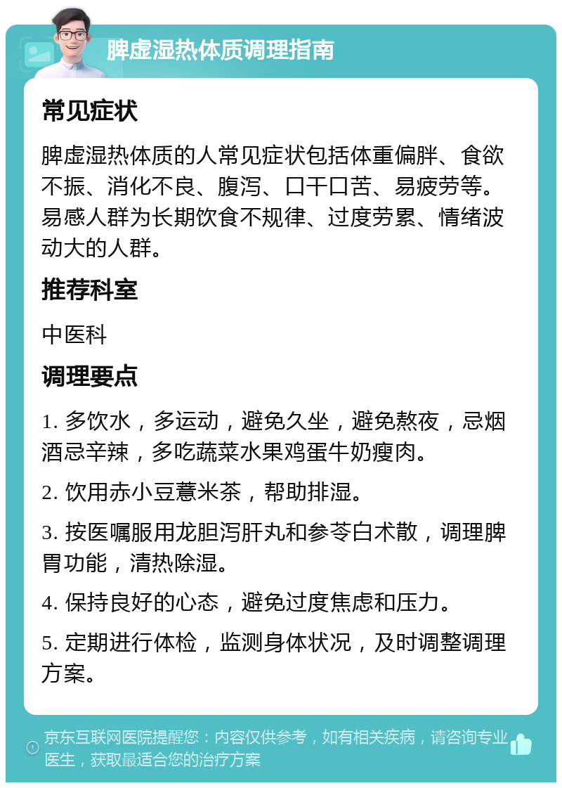 脾虚湿热体质调理指南 常见症状 脾虚湿热体质的人常见症状包括体重偏胖、食欲不振、消化不良、腹泻、口干口苦、易疲劳等。易感人群为长期饮食不规律、过度劳累、情绪波动大的人群。 推荐科室 中医科 调理要点 1. 多饮水，多运动，避免久坐，避免熬夜，忌烟酒忌辛辣，多吃蔬菜水果鸡蛋牛奶瘦肉。 2. 饮用赤小豆薏米茶，帮助排湿。 3. 按医嘱服用龙胆泻肝丸和参苓白术散，调理脾胃功能，清热除湿。 4. 保持良好的心态，避免过度焦虑和压力。 5. 定期进行体检，监测身体状况，及时调整调理方案。