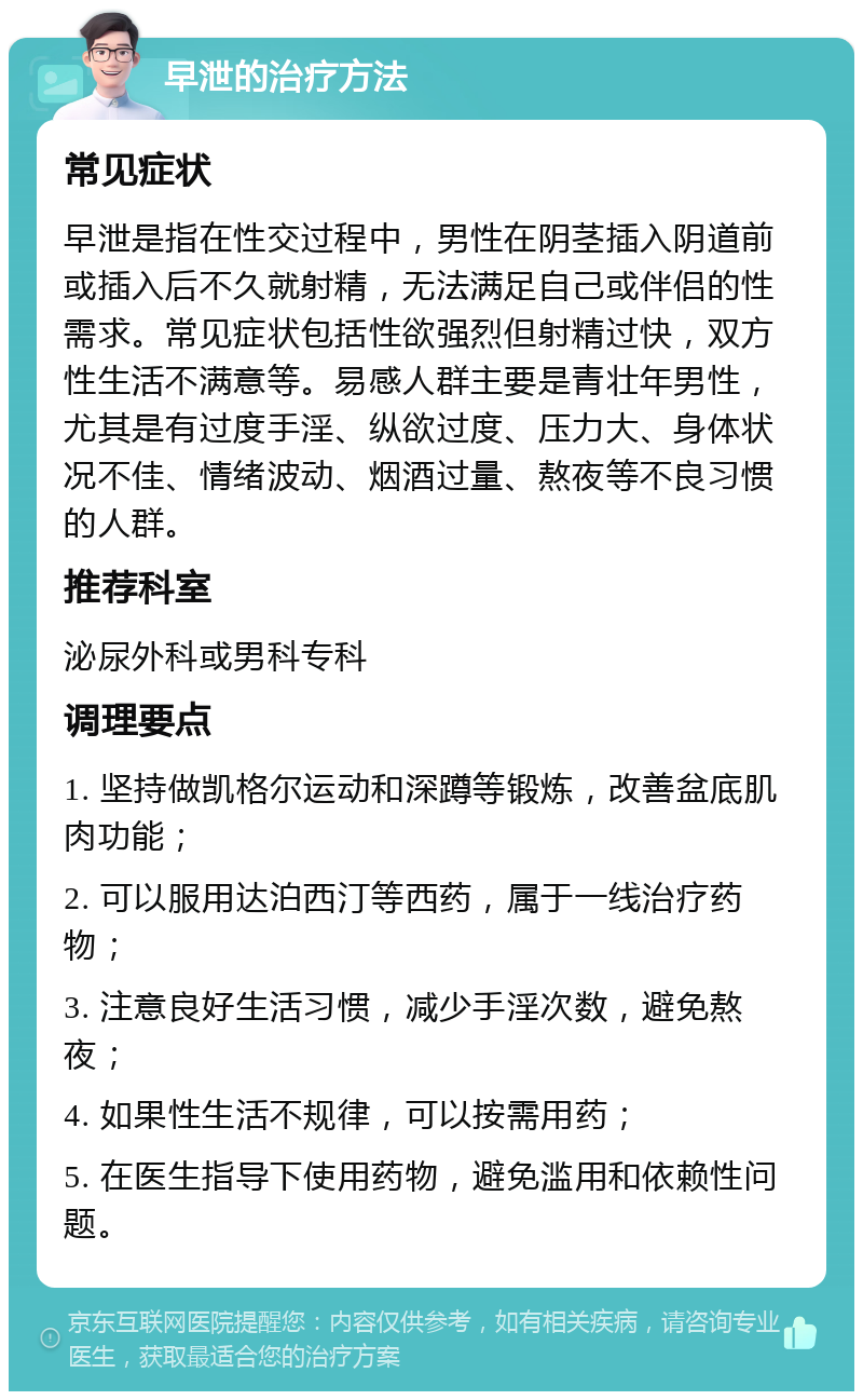 早泄的治疗方法 常见症状 早泄是指在性交过程中，男性在阴茎插入阴道前或插入后不久就射精，无法满足自己或伴侣的性需求。常见症状包括性欲强烈但射精过快，双方性生活不满意等。易感人群主要是青壮年男性，尤其是有过度手淫、纵欲过度、压力大、身体状况不佳、情绪波动、烟酒过量、熬夜等不良习惯的人群。 推荐科室 泌尿外科或男科专科 调理要点 1. 坚持做凯格尔运动和深蹲等锻炼，改善盆底肌肉功能； 2. 可以服用达泊西汀等西药，属于一线治疗药物； 3. 注意良好生活习惯，减少手淫次数，避免熬夜； 4. 如果性生活不规律，可以按需用药； 5. 在医生指导下使用药物，避免滥用和依赖性问题。