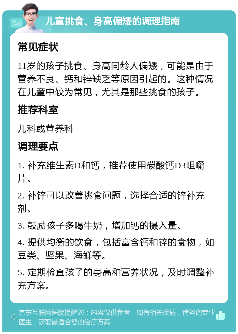 儿童挑食、身高偏矮的调理指南 常见症状 11岁的孩子挑食、身高同龄人偏矮，可能是由于营养不良、钙和锌缺乏等原因引起的。这种情况在儿童中较为常见，尤其是那些挑食的孩子。 推荐科室 儿科或营养科 调理要点 1. 补充维生素D和钙，推荐使用碳酸钙D3咀嚼片。 2. 补锌可以改善挑食问题，选择合适的锌补充剂。 3. 鼓励孩子多喝牛奶，增加钙的摄入量。 4. 提供均衡的饮食，包括富含钙和锌的食物，如豆类、坚果、海鲜等。 5. 定期检查孩子的身高和营养状况，及时调整补充方案。