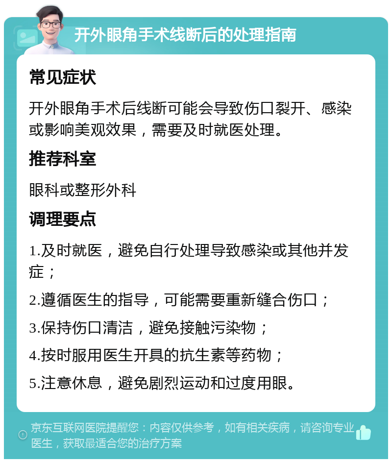 开外眼角手术线断后的处理指南 常见症状 开外眼角手术后线断可能会导致伤口裂开、感染或影响美观效果，需要及时就医处理。 推荐科室 眼科或整形外科 调理要点 1.及时就医，避免自行处理导致感染或其他并发症； 2.遵循医生的指导，可能需要重新缝合伤口； 3.保持伤口清洁，避免接触污染物； 4.按时服用医生开具的抗生素等药物； 5.注意休息，避免剧烈运动和过度用眼。