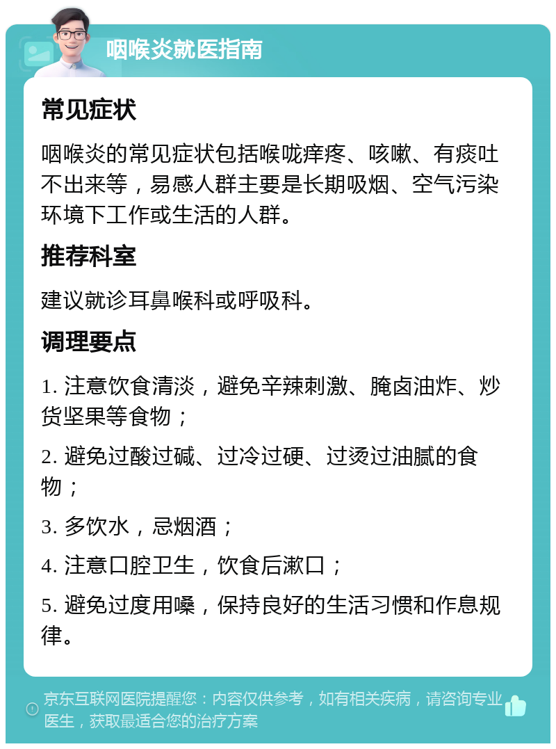 咽喉炎就医指南 常见症状 咽喉炎的常见症状包括喉咙痒疼、咳嗽、有痰吐不出来等，易感人群主要是长期吸烟、空气污染环境下工作或生活的人群。 推荐科室 建议就诊耳鼻喉科或呼吸科。 调理要点 1. 注意饮食清淡，避免辛辣刺激、腌卤油炸、炒货坚果等食物； 2. 避免过酸过碱、过冷过硬、过烫过油腻的食物； 3. 多饮水，忌烟酒； 4. 注意口腔卫生，饮食后漱口； 5. 避免过度用嗓，保持良好的生活习惯和作息规律。