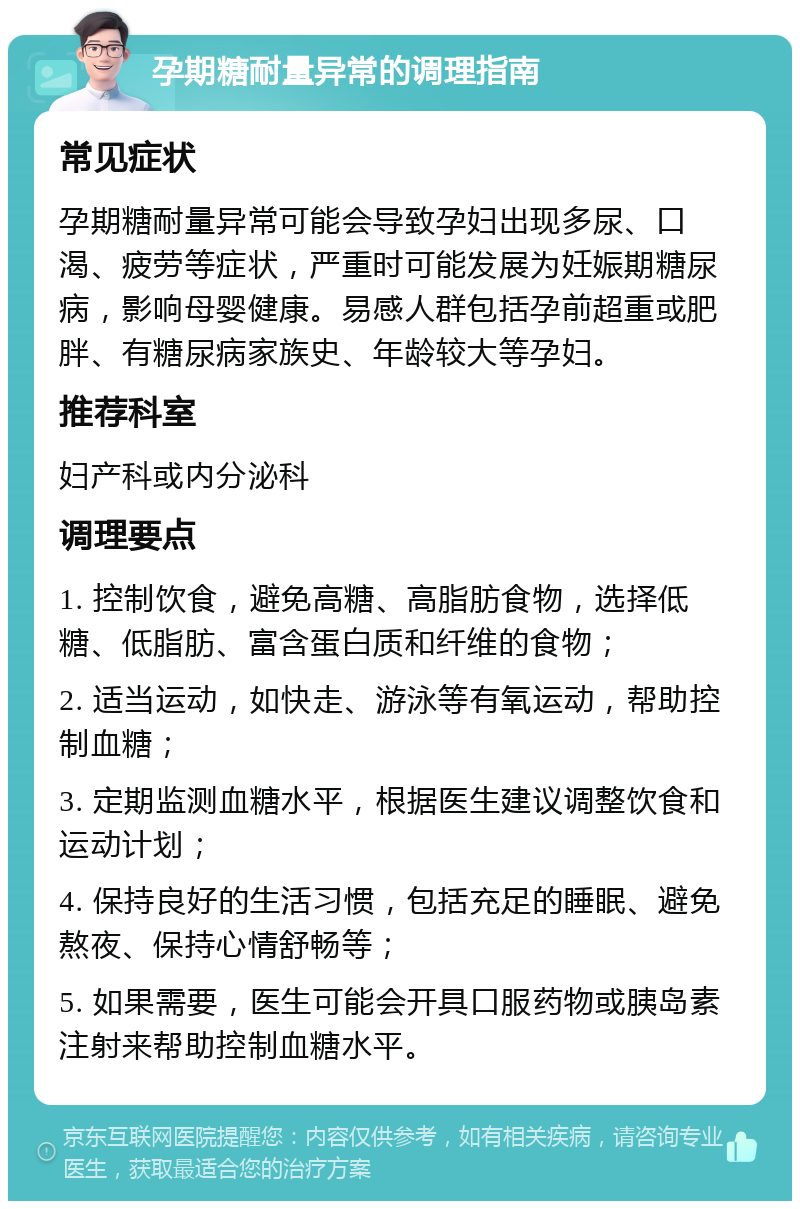 孕期糖耐量异常的调理指南 常见症状 孕期糖耐量异常可能会导致孕妇出现多尿、口渴、疲劳等症状，严重时可能发展为妊娠期糖尿病，影响母婴健康。易感人群包括孕前超重或肥胖、有糖尿病家族史、年龄较大等孕妇。 推荐科室 妇产科或内分泌科 调理要点 1. 控制饮食，避免高糖、高脂肪食物，选择低糖、低脂肪、富含蛋白质和纤维的食物； 2. 适当运动，如快走、游泳等有氧运动，帮助控制血糖； 3. 定期监测血糖水平，根据医生建议调整饮食和运动计划； 4. 保持良好的生活习惯，包括充足的睡眠、避免熬夜、保持心情舒畅等； 5. 如果需要，医生可能会开具口服药物或胰岛素注射来帮助控制血糖水平。