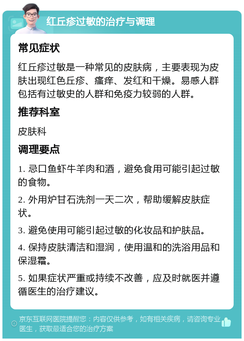 红丘疹过敏的治疗与调理 常见症状 红丘疹过敏是一种常见的皮肤病，主要表现为皮肤出现红色丘疹、瘙痒、发红和干燥。易感人群包括有过敏史的人群和免疫力较弱的人群。 推荐科室 皮肤科 调理要点 1. 忌口鱼虾牛羊肉和酒，避免食用可能引起过敏的食物。 2. 外用炉甘石洗剂一天二次，帮助缓解皮肤症状。 3. 避免使用可能引起过敏的化妆品和护肤品。 4. 保持皮肤清洁和湿润，使用温和的洗浴用品和保湿霜。 5. 如果症状严重或持续不改善，应及时就医并遵循医生的治疗建议。