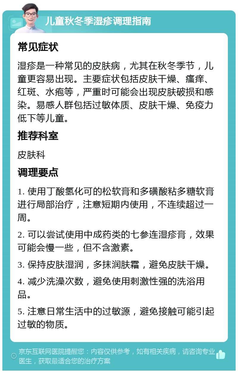 儿童秋冬季湿疹调理指南 常见症状 湿疹是一种常见的皮肤病，尤其在秋冬季节，儿童更容易出现。主要症状包括皮肤干燥、瘙痒、红斑、水疱等，严重时可能会出现皮肤破损和感染。易感人群包括过敏体质、皮肤干燥、免疫力低下等儿童。 推荐科室 皮肤科 调理要点 1. 使用丁酸氢化可的松软膏和多磺酸粘多糖软膏进行局部治疗，注意短期内使用，不连续超过一周。 2. 可以尝试使用中成药类的七参连湿疹膏，效果可能会慢一些，但不含激素。 3. 保持皮肤湿润，多抹润肤霜，避免皮肤干燥。 4. 减少洗澡次数，避免使用刺激性强的洗浴用品。 5. 注意日常生活中的过敏源，避免接触可能引起过敏的物质。