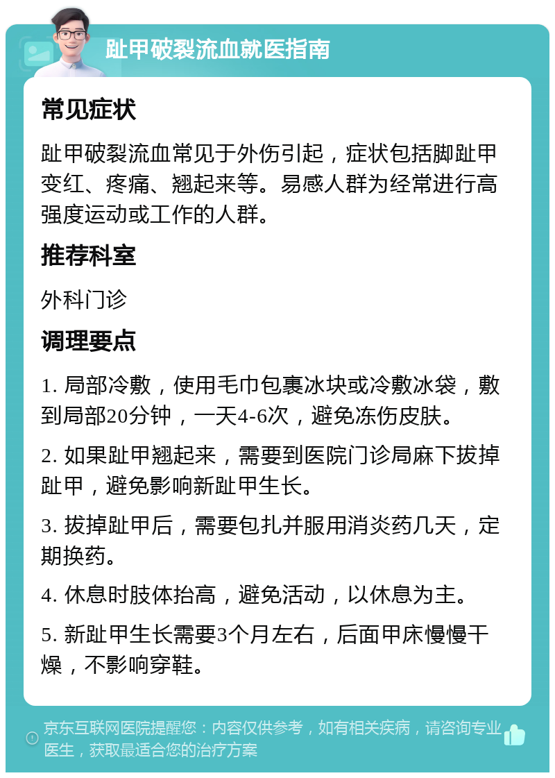 趾甲破裂流血就医指南 常见症状 趾甲破裂流血常见于外伤引起，症状包括脚趾甲变红、疼痛、翘起来等。易感人群为经常进行高强度运动或工作的人群。 推荐科室 外科门诊 调理要点 1. 局部冷敷，使用毛巾包裹冰块或冷敷冰袋，敷到局部20分钟，一天4-6次，避免冻伤皮肤。 2. 如果趾甲翘起来，需要到医院门诊局麻下拔掉趾甲，避免影响新趾甲生长。 3. 拔掉趾甲后，需要包扎并服用消炎药几天，定期换药。 4. 休息时肢体抬高，避免活动，以休息为主。 5. 新趾甲生长需要3个月左右，后面甲床慢慢干燥，不影响穿鞋。