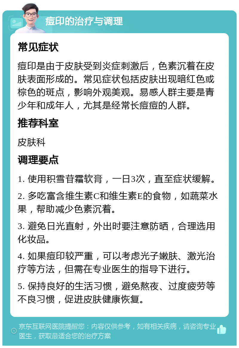 痘印的治疗与调理 常见症状 痘印是由于皮肤受到炎症刺激后，色素沉着在皮肤表面形成的。常见症状包括皮肤出现暗红色或棕色的斑点，影响外观美观。易感人群主要是青少年和成年人，尤其是经常长痘痘的人群。 推荐科室 皮肤科 调理要点 1. 使用积雪苷霜软膏，一日3次，直至症状缓解。 2. 多吃富含维生素C和维生素E的食物，如蔬菜水果，帮助减少色素沉着。 3. 避免日光直射，外出时要注意防晒，合理选用化妆品。 4. 如果痘印较严重，可以考虑光子嫩肤、激光治疗等方法，但需在专业医生的指导下进行。 5. 保持良好的生活习惯，避免熬夜、过度疲劳等不良习惯，促进皮肤健康恢复。