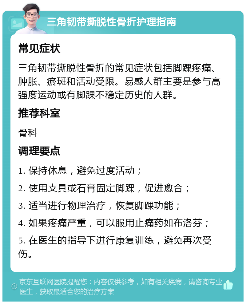 三角韧带撕脱性骨折护理指南 常见症状 三角韧带撕脱性骨折的常见症状包括脚踝疼痛、肿胀、瘀斑和活动受限。易感人群主要是参与高强度运动或有脚踝不稳定历史的人群。 推荐科室 骨科 调理要点 1. 保持休息，避免过度活动； 2. 使用支具或石膏固定脚踝，促进愈合； 3. 适当进行物理治疗，恢复脚踝功能； 4. 如果疼痛严重，可以服用止痛药如布洛芬； 5. 在医生的指导下进行康复训练，避免再次受伤。