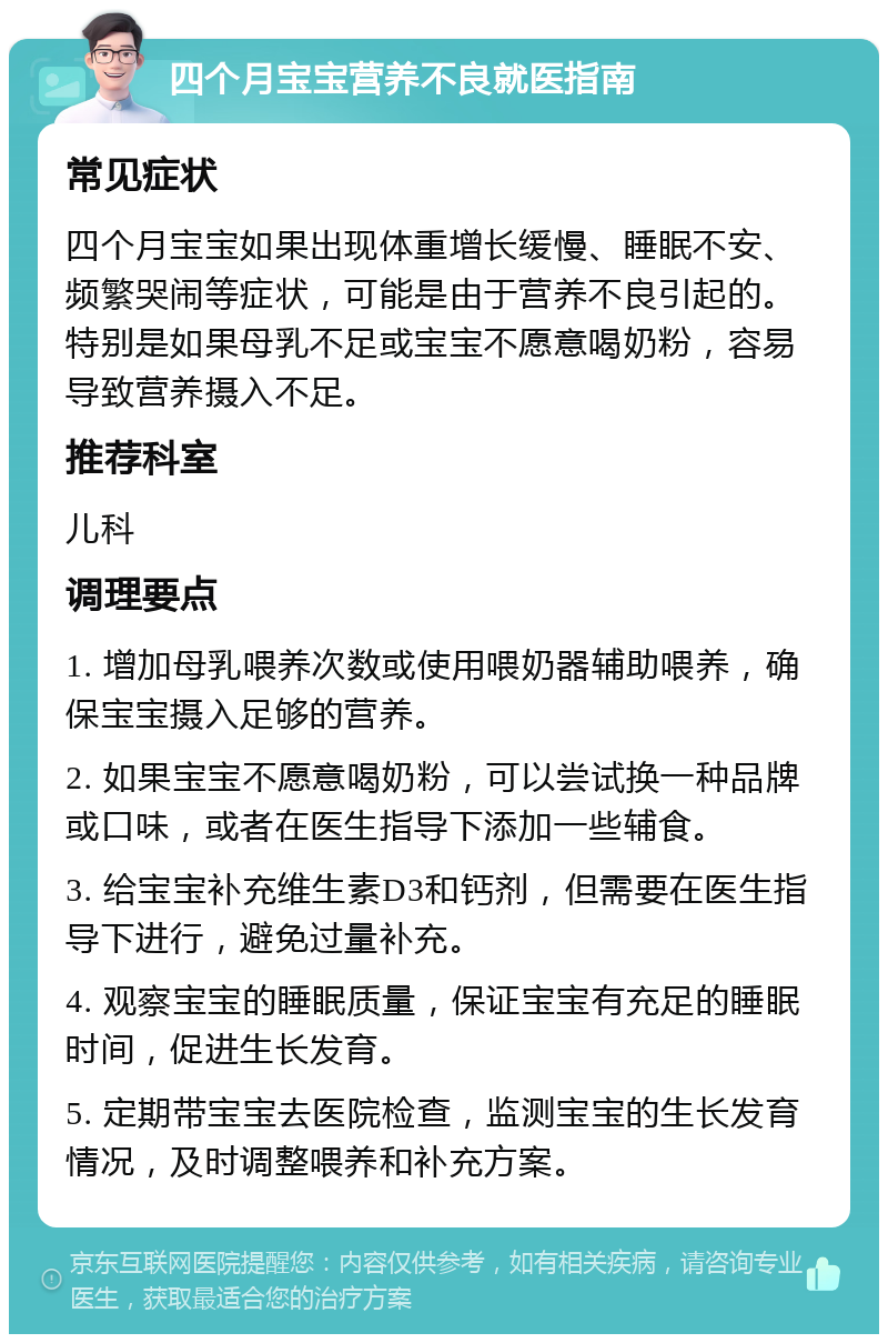 四个月宝宝营养不良就医指南 常见症状 四个月宝宝如果出现体重增长缓慢、睡眠不安、频繁哭闹等症状，可能是由于营养不良引起的。特别是如果母乳不足或宝宝不愿意喝奶粉，容易导致营养摄入不足。 推荐科室 儿科 调理要点 1. 增加母乳喂养次数或使用喂奶器辅助喂养，确保宝宝摄入足够的营养。 2. 如果宝宝不愿意喝奶粉，可以尝试换一种品牌或口味，或者在医生指导下添加一些辅食。 3. 给宝宝补充维生素D3和钙剂，但需要在医生指导下进行，避免过量补充。 4. 观察宝宝的睡眠质量，保证宝宝有充足的睡眠时间，促进生长发育。 5. 定期带宝宝去医院检查，监测宝宝的生长发育情况，及时调整喂养和补充方案。