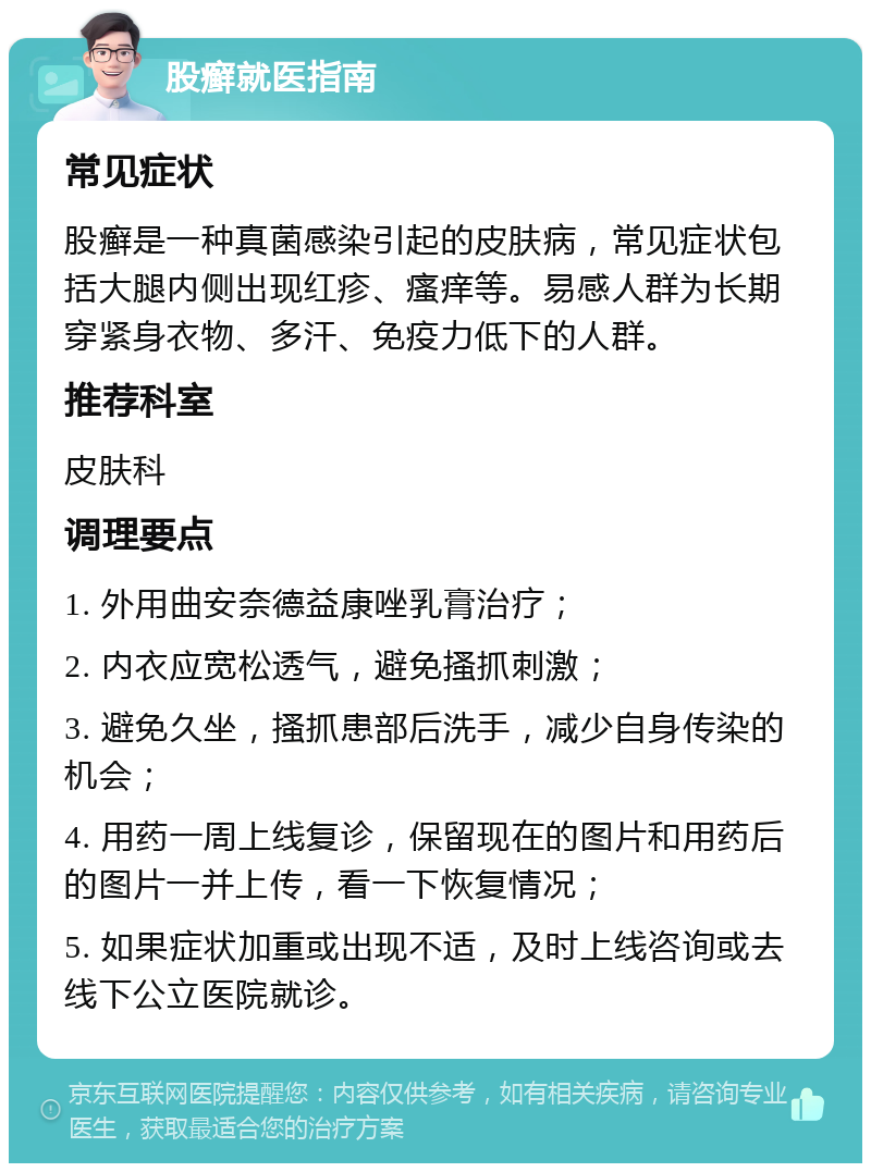 股癣就医指南 常见症状 股癣是一种真菌感染引起的皮肤病，常见症状包括大腿内侧出现红疹、瘙痒等。易感人群为长期穿紧身衣物、多汗、免疫力低下的人群。 推荐科室 皮肤科 调理要点 1. 外用曲安奈德益康唑乳膏治疗； 2. 内衣应宽松透气，避免搔抓刺激； 3. 避免久坐，搔抓患部后洗手，减少自身传染的机会； 4. 用药一周上线复诊，保留现在的图片和用药后的图片一并上传，看一下恢复情况； 5. 如果症状加重或出现不适，及时上线咨询或去线下公立医院就诊。