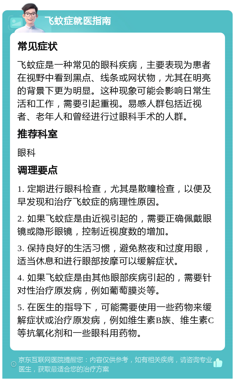 飞蚊症就医指南 常见症状 飞蚊症是一种常见的眼科疾病，主要表现为患者在视野中看到黑点、线条或网状物，尤其在明亮的背景下更为明显。这种现象可能会影响日常生活和工作，需要引起重视。易感人群包括近视者、老年人和曾经进行过眼科手术的人群。 推荐科室 眼科 调理要点 1. 定期进行眼科检查，尤其是散瞳检查，以便及早发现和治疗飞蚊症的病理性原因。 2. 如果飞蚊症是由近视引起的，需要正确佩戴眼镜或隐形眼镜，控制近视度数的增加。 3. 保持良好的生活习惯，避免熬夜和过度用眼，适当休息和进行眼部按摩可以缓解症状。 4. 如果飞蚊症是由其他眼部疾病引起的，需要针对性治疗原发病，例如葡萄膜炎等。 5. 在医生的指导下，可能需要使用一些药物来缓解症状或治疗原发病，例如维生素B族、维生素C等抗氧化剂和一些眼科用药物。