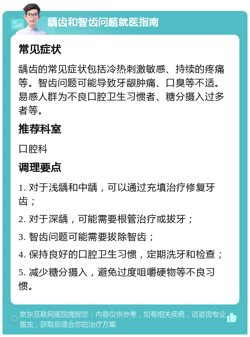 龋齿和智齿问题就医指南 常见症状 龋齿的常见症状包括冷热刺激敏感、持续的疼痛等。智齿问题可能导致牙龈肿痛、口臭等不适。易感人群为不良口腔卫生习惯者、糖分摄入过多者等。 推荐科室 口腔科 调理要点 1. 对于浅龋和中龋，可以通过充填治疗修复牙齿； 2. 对于深龋，可能需要根管治疗或拔牙； 3. 智齿问题可能需要拔除智齿； 4. 保持良好的口腔卫生习惯，定期洗牙和检查； 5. 减少糖分摄入，避免过度咀嚼硬物等不良习惯。