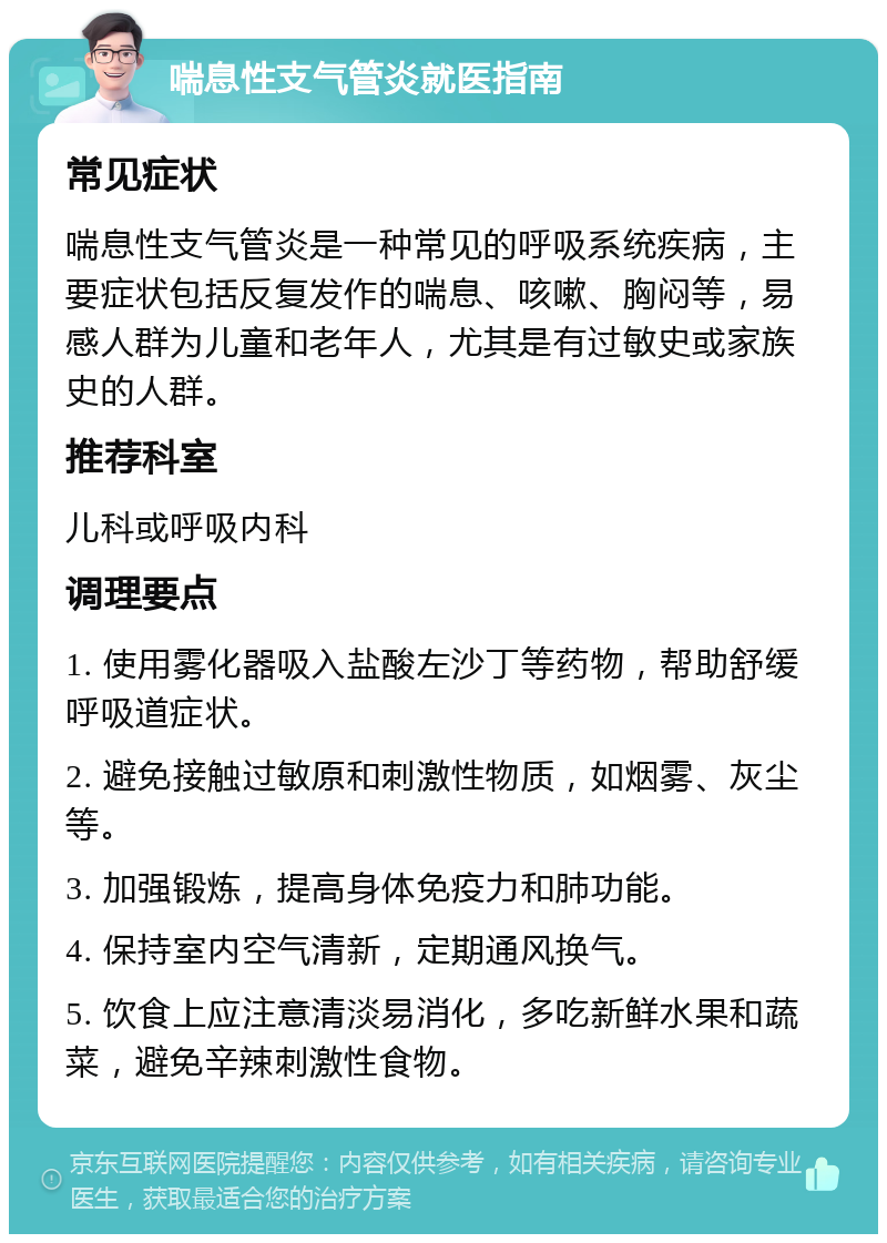 喘息性支气管炎就医指南 常见症状 喘息性支气管炎是一种常见的呼吸系统疾病，主要症状包括反复发作的喘息、咳嗽、胸闷等，易感人群为儿童和老年人，尤其是有过敏史或家族史的人群。 推荐科室 儿科或呼吸内科 调理要点 1. 使用雾化器吸入盐酸左沙丁等药物，帮助舒缓呼吸道症状。 2. 避免接触过敏原和刺激性物质，如烟雾、灰尘等。 3. 加强锻炼，提高身体免疫力和肺功能。 4. 保持室内空气清新，定期通风换气。 5. 饮食上应注意清淡易消化，多吃新鲜水果和蔬菜，避免辛辣刺激性食物。