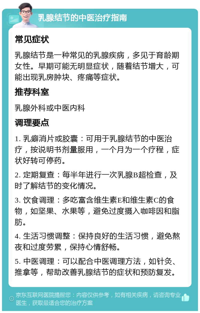 乳腺结节的中医治疗指南 常见症状 乳腺结节是一种常见的乳腺疾病，多见于育龄期女性。早期可能无明显症状，随着结节增大，可能出现乳房肿块、疼痛等症状。 推荐科室 乳腺外科或中医内科 调理要点 1. 乳癖消片或胶囊：可用于乳腺结节的中医治疗，按说明书剂量服用，一个月为一个疗程，症状好转可停药。 2. 定期复查：每半年进行一次乳腺B超检查，及时了解结节的变化情况。 3. 饮食调理：多吃富含维生素E和维生素C的食物，如坚果、水果等，避免过度摄入咖啡因和脂肪。 4. 生活习惯调整：保持良好的生活习惯，避免熬夜和过度劳累，保持心情舒畅。 5. 中医调理：可以配合中医调理方法，如针灸、推拿等，帮助改善乳腺结节的症状和预防复发。