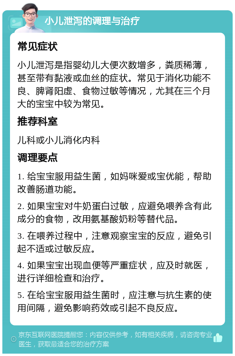 小儿泄泻的调理与治疗 常见症状 小儿泄泻是指婴幼儿大便次数增多，粪质稀薄，甚至带有黏液或血丝的症状。常见于消化功能不良、脾肾阳虚、食物过敏等情况，尤其在三个月大的宝宝中较为常见。 推荐科室 儿科或小儿消化内科 调理要点 1. 给宝宝服用益生菌，如妈咪爱或宝优能，帮助改善肠道功能。 2. 如果宝宝对牛奶蛋白过敏，应避免喂养含有此成分的食物，改用氨基酸奶粉等替代品。 3. 在喂养过程中，注意观察宝宝的反应，避免引起不适或过敏反应。 4. 如果宝宝出现血便等严重症状，应及时就医，进行详细检查和治疗。 5. 在给宝宝服用益生菌时，应注意与抗生素的使用间隔，避免影响药效或引起不良反应。