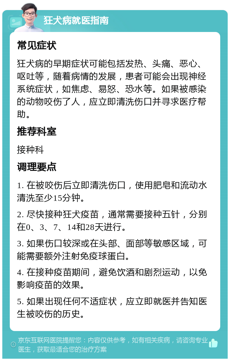 狂犬病就医指南 常见症状 狂犬病的早期症状可能包括发热、头痛、恶心、呕吐等，随着病情的发展，患者可能会出现神经系统症状，如焦虑、易怒、恐水等。如果被感染的动物咬伤了人，应立即清洗伤口并寻求医疗帮助。 推荐科室 接种科 调理要点 1. 在被咬伤后立即清洗伤口，使用肥皂和流动水清洗至少15分钟。 2. 尽快接种狂犬疫苗，通常需要接种五针，分别在0、3、7、14和28天进行。 3. 如果伤口较深或在头部、面部等敏感区域，可能需要额外注射免疫球蛋白。 4. 在接种疫苗期间，避免饮酒和剧烈运动，以免影响疫苗的效果。 5. 如果出现任何不适症状，应立即就医并告知医生被咬伤的历史。