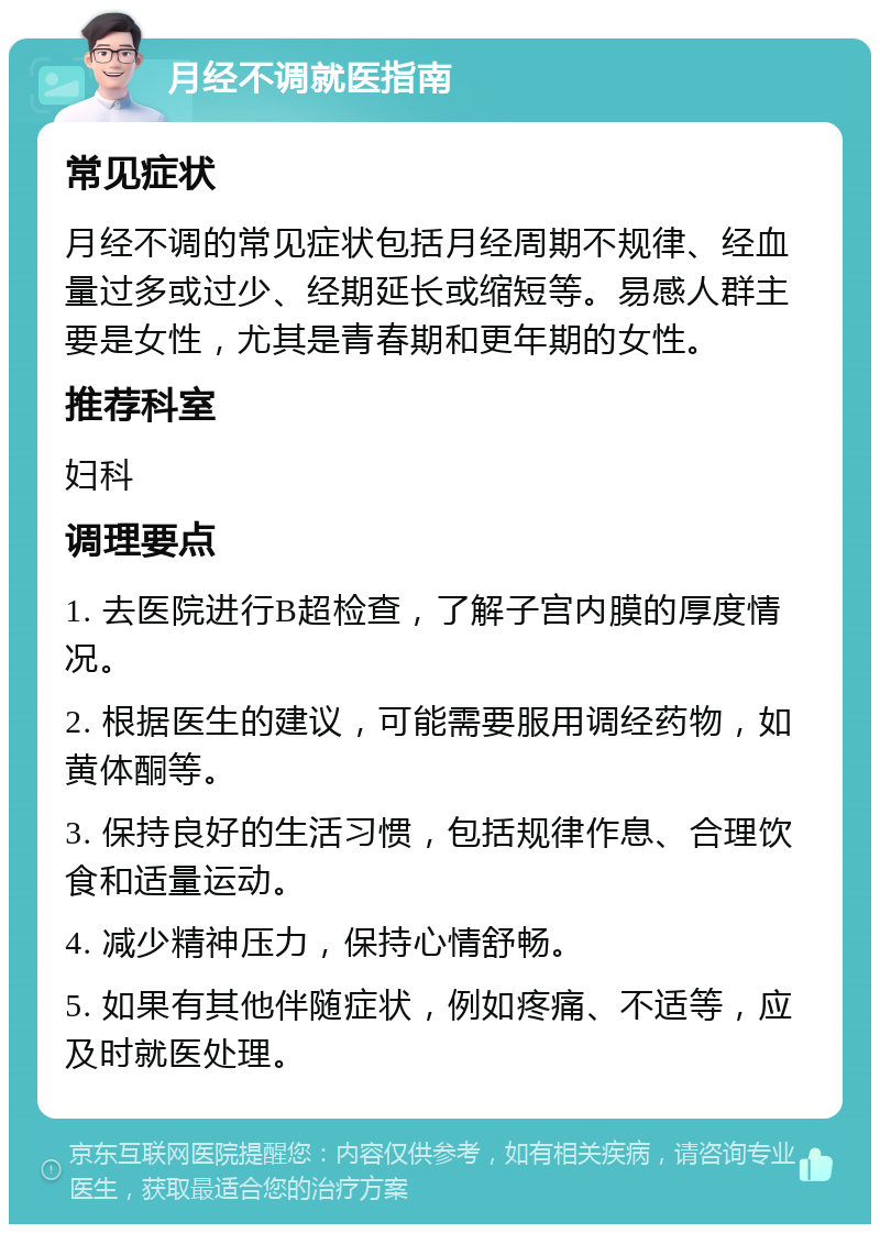 月经不调就医指南 常见症状 月经不调的常见症状包括月经周期不规律、经血量过多或过少、经期延长或缩短等。易感人群主要是女性，尤其是青春期和更年期的女性。 推荐科室 妇科 调理要点 1. 去医院进行B超检查，了解子宫内膜的厚度情况。 2. 根据医生的建议，可能需要服用调经药物，如黄体酮等。 3. 保持良好的生活习惯，包括规律作息、合理饮食和适量运动。 4. 减少精神压力，保持心情舒畅。 5. 如果有其他伴随症状，例如疼痛、不适等，应及时就医处理。