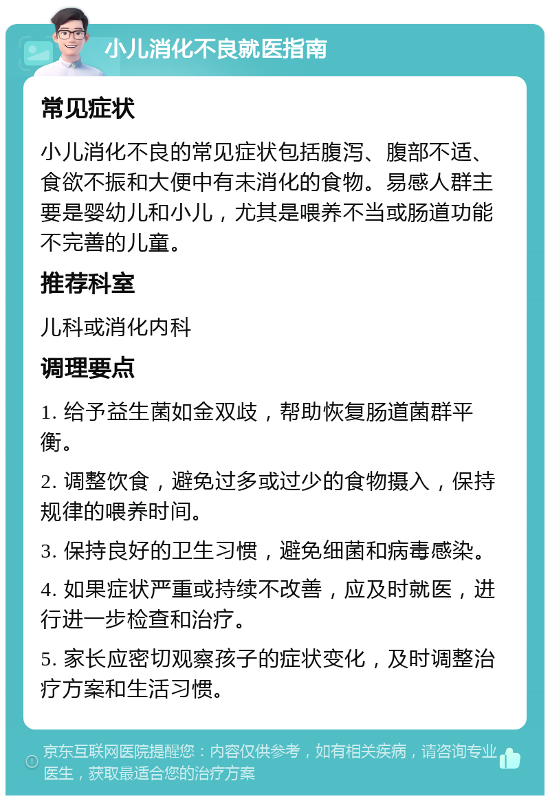 小儿消化不良就医指南 常见症状 小儿消化不良的常见症状包括腹泻、腹部不适、食欲不振和大便中有未消化的食物。易感人群主要是婴幼儿和小儿，尤其是喂养不当或肠道功能不完善的儿童。 推荐科室 儿科或消化内科 调理要点 1. 给予益生菌如金双歧，帮助恢复肠道菌群平衡。 2. 调整饮食，避免过多或过少的食物摄入，保持规律的喂养时间。 3. 保持良好的卫生习惯，避免细菌和病毒感染。 4. 如果症状严重或持续不改善，应及时就医，进行进一步检查和治疗。 5. 家长应密切观察孩子的症状变化，及时调整治疗方案和生活习惯。