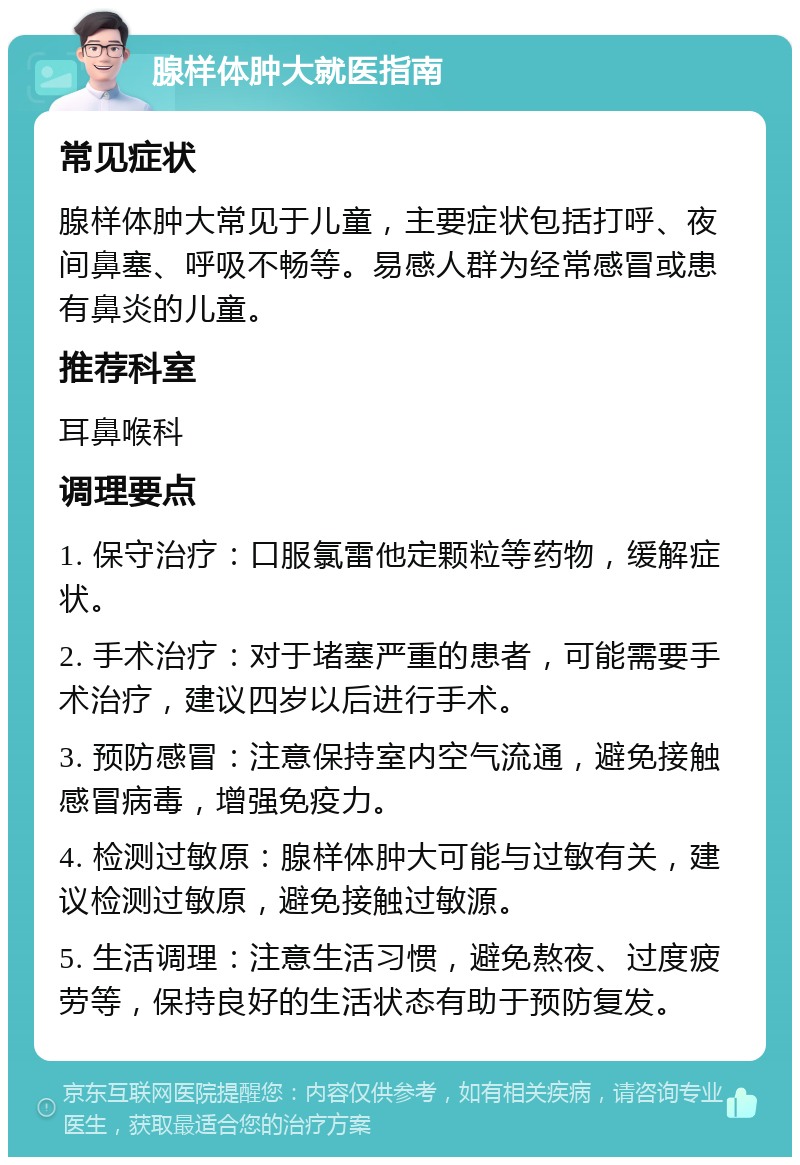 腺样体肿大就医指南 常见症状 腺样体肿大常见于儿童，主要症状包括打呼、夜间鼻塞、呼吸不畅等。易感人群为经常感冒或患有鼻炎的儿童。 推荐科室 耳鼻喉科 调理要点 1. 保守治疗：口服氯雷他定颗粒等药物，缓解症状。 2. 手术治疗：对于堵塞严重的患者，可能需要手术治疗，建议四岁以后进行手术。 3. 预防感冒：注意保持室内空气流通，避免接触感冒病毒，增强免疫力。 4. 检测过敏原：腺样体肿大可能与过敏有关，建议检测过敏原，避免接触过敏源。 5. 生活调理：注意生活习惯，避免熬夜、过度疲劳等，保持良好的生活状态有助于预防复发。