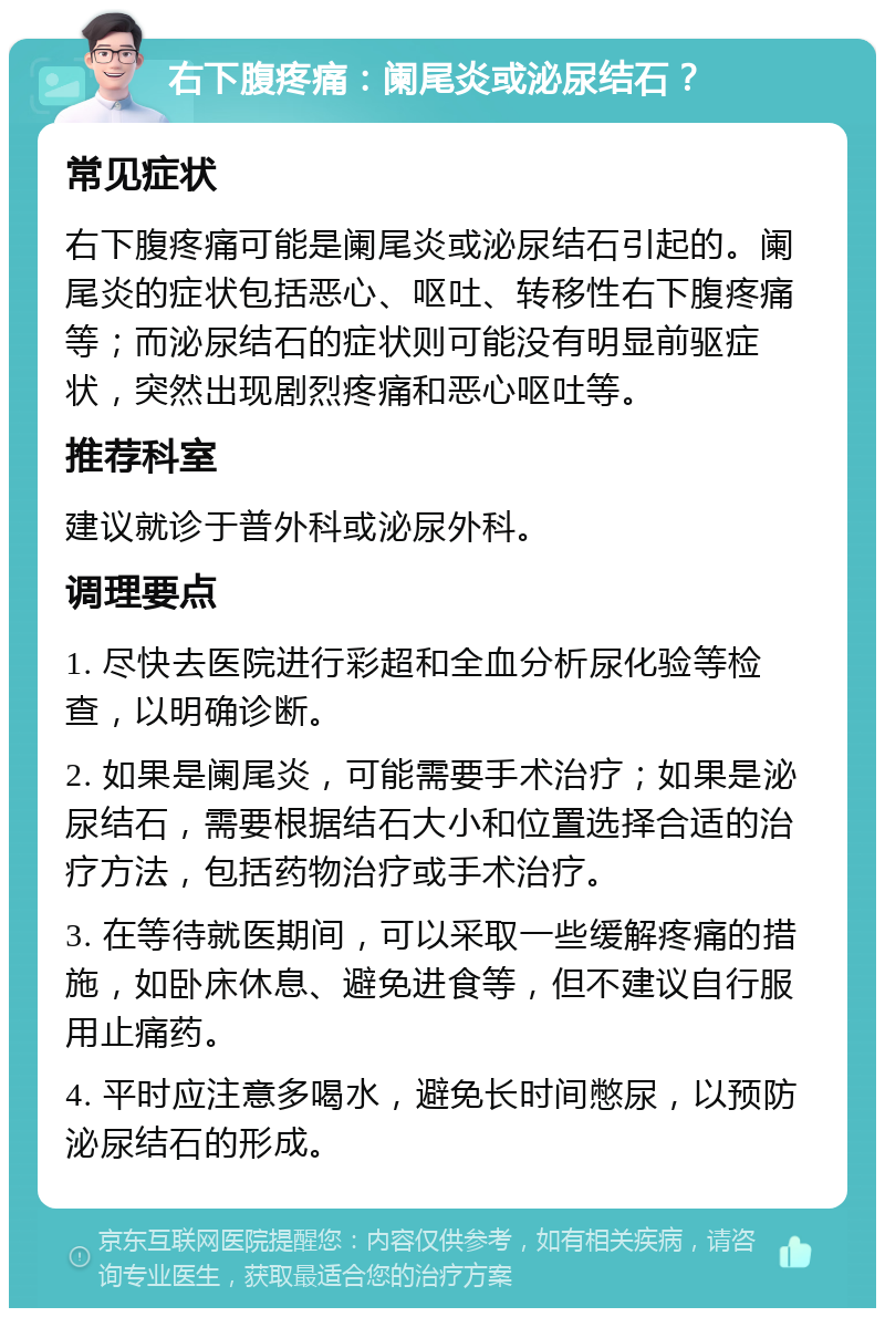 右下腹疼痛：阑尾炎或泌尿结石？ 常见症状 右下腹疼痛可能是阑尾炎或泌尿结石引起的。阑尾炎的症状包括恶心、呕吐、转移性右下腹疼痛等；而泌尿结石的症状则可能没有明显前驱症状，突然出现剧烈疼痛和恶心呕吐等。 推荐科室 建议就诊于普外科或泌尿外科。 调理要点 1. 尽快去医院进行彩超和全血分析尿化验等检查，以明确诊断。 2. 如果是阑尾炎，可能需要手术治疗；如果是泌尿结石，需要根据结石大小和位置选择合适的治疗方法，包括药物治疗或手术治疗。 3. 在等待就医期间，可以采取一些缓解疼痛的措施，如卧床休息、避免进食等，但不建议自行服用止痛药。 4. 平时应注意多喝水，避免长时间憋尿，以预防泌尿结石的形成。