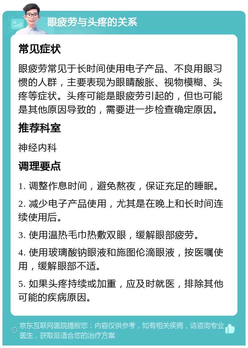 眼疲劳与头疼的关系 常见症状 眼疲劳常见于长时间使用电子产品、不良用眼习惯的人群，主要表现为眼睛酸胀、视物模糊、头疼等症状。头疼可能是眼疲劳引起的，但也可能是其他原因导致的，需要进一步检查确定原因。 推荐科室 神经内科 调理要点 1. 调整作息时间，避免熬夜，保证充足的睡眠。 2. 减少电子产品使用，尤其是在晚上和长时间连续使用后。 3. 使用温热毛巾热敷双眼，缓解眼部疲劳。 4. 使用玻璃酸钠眼液和施图伦滴眼液，按医嘱使用，缓解眼部不适。 5. 如果头疼持续或加重，应及时就医，排除其他可能的疾病原因。