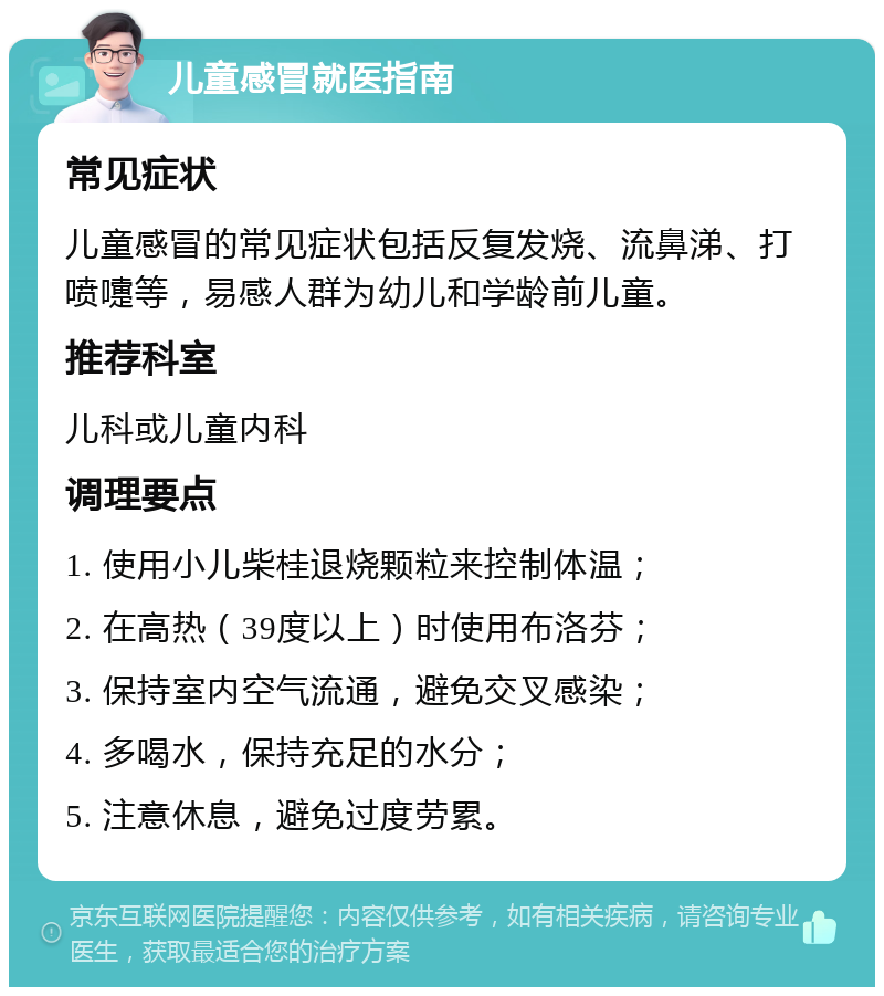 儿童感冒就医指南 常见症状 儿童感冒的常见症状包括反复发烧、流鼻涕、打喷嚏等，易感人群为幼儿和学龄前儿童。 推荐科室 儿科或儿童内科 调理要点 1. 使用小儿柴桂退烧颗粒来控制体温； 2. 在高热（39度以上）时使用布洛芬； 3. 保持室内空气流通，避免交叉感染； 4. 多喝水，保持充足的水分； 5. 注意休息，避免过度劳累。