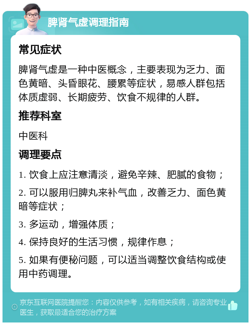 脾肾气虚调理指南 常见症状 脾肾气虚是一种中医概念，主要表现为乏力、面色黄暗、头昏眼花、腰累等症状，易感人群包括体质虚弱、长期疲劳、饮食不规律的人群。 推荐科室 中医科 调理要点 1. 饮食上应注意清淡，避免辛辣、肥腻的食物； 2. 可以服用归脾丸来补气血，改善乏力、面色黄暗等症状； 3. 多运动，增强体质； 4. 保持良好的生活习惯，规律作息； 5. 如果有便秘问题，可以适当调整饮食结构或使用中药调理。