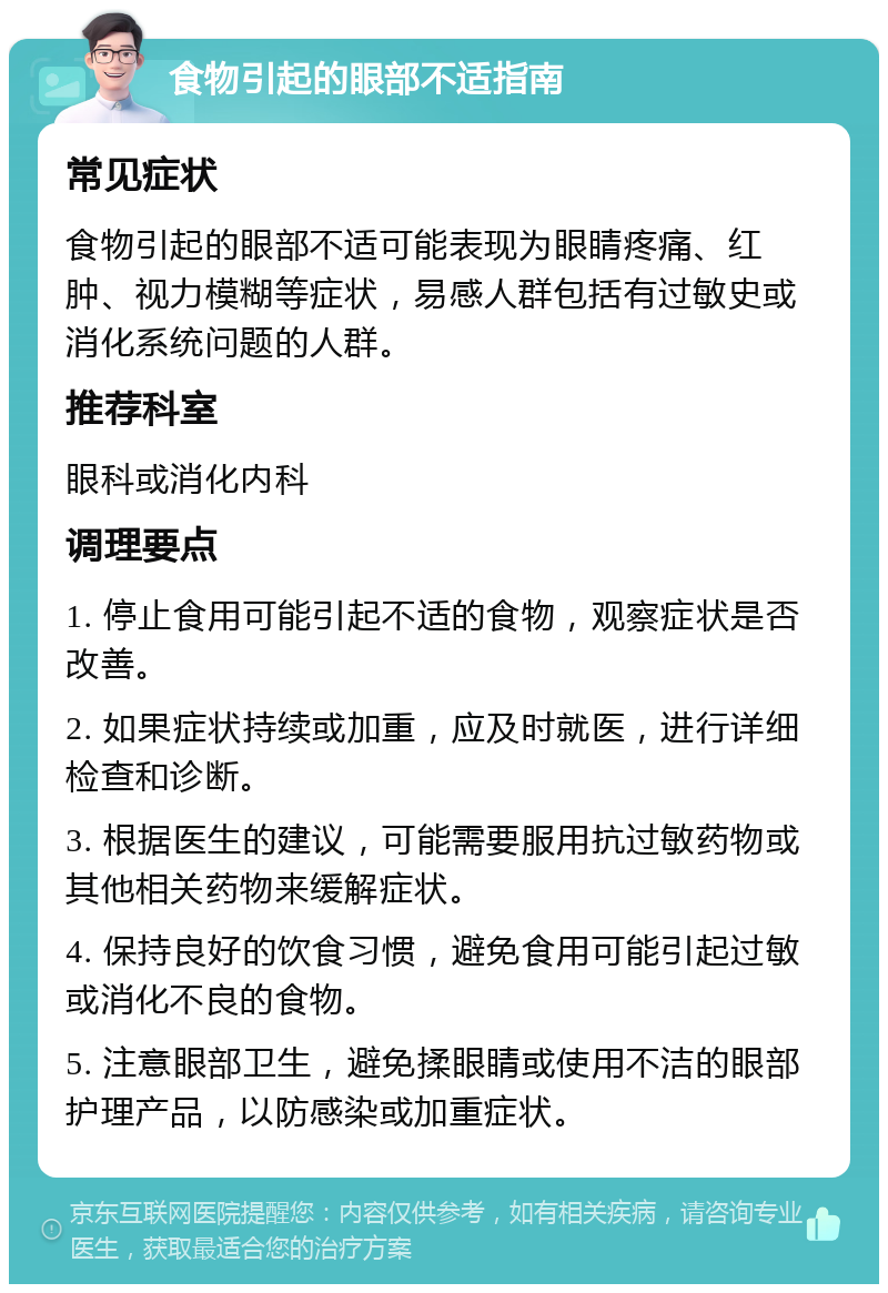 食物引起的眼部不适指南 常见症状 食物引起的眼部不适可能表现为眼睛疼痛、红肿、视力模糊等症状，易感人群包括有过敏史或消化系统问题的人群。 推荐科室 眼科或消化内科 调理要点 1. 停止食用可能引起不适的食物，观察症状是否改善。 2. 如果症状持续或加重，应及时就医，进行详细检查和诊断。 3. 根据医生的建议，可能需要服用抗过敏药物或其他相关药物来缓解症状。 4. 保持良好的饮食习惯，避免食用可能引起过敏或消化不良的食物。 5. 注意眼部卫生，避免揉眼睛或使用不洁的眼部护理产品，以防感染或加重症状。