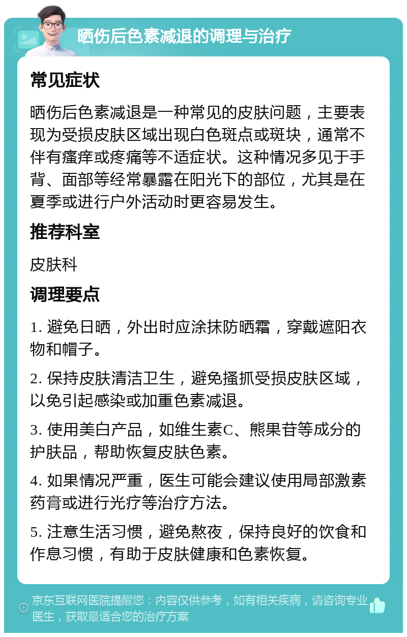 晒伤后色素减退的调理与治疗 常见症状 晒伤后色素减退是一种常见的皮肤问题，主要表现为受损皮肤区域出现白色斑点或斑块，通常不伴有瘙痒或疼痛等不适症状。这种情况多见于手背、面部等经常暴露在阳光下的部位，尤其是在夏季或进行户外活动时更容易发生。 推荐科室 皮肤科 调理要点 1. 避免日晒，外出时应涂抹防晒霜，穿戴遮阳衣物和帽子。 2. 保持皮肤清洁卫生，避免搔抓受损皮肤区域，以免引起感染或加重色素减退。 3. 使用美白产品，如维生素C、熊果苷等成分的护肤品，帮助恢复皮肤色素。 4. 如果情况严重，医生可能会建议使用局部激素药膏或进行光疗等治疗方法。 5. 注意生活习惯，避免熬夜，保持良好的饮食和作息习惯，有助于皮肤健康和色素恢复。