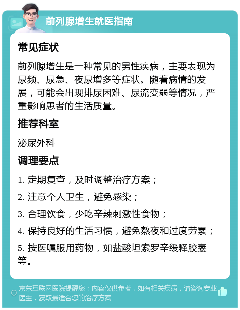 前列腺增生就医指南 常见症状 前列腺增生是一种常见的男性疾病，主要表现为尿频、尿急、夜尿增多等症状。随着病情的发展，可能会出现排尿困难、尿流变弱等情况，严重影响患者的生活质量。 推荐科室 泌尿外科 调理要点 1. 定期复查，及时调整治疗方案； 2. 注意个人卫生，避免感染； 3. 合理饮食，少吃辛辣刺激性食物； 4. 保持良好的生活习惯，避免熬夜和过度劳累； 5. 按医嘱服用药物，如盐酸坦索罗辛缓释胶囊等。