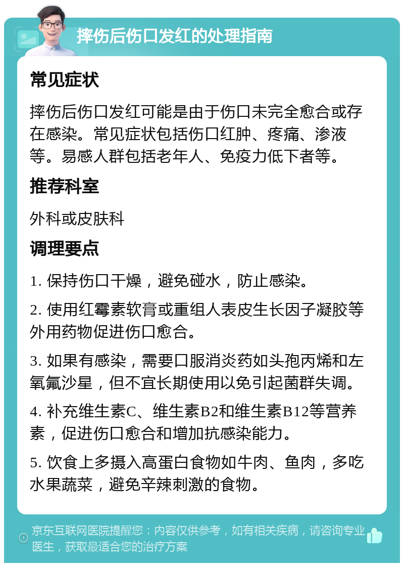 摔伤后伤口发红的处理指南 常见症状 摔伤后伤口发红可能是由于伤口未完全愈合或存在感染。常见症状包括伤口红肿、疼痛、渗液等。易感人群包括老年人、免疫力低下者等。 推荐科室 外科或皮肤科 调理要点 1. 保持伤口干燥，避免碰水，防止感染。 2. 使用红霉素软膏或重组人表皮生长因子凝胶等外用药物促进伤口愈合。 3. 如果有感染，需要口服消炎药如头孢丙烯和左氧氟沙星，但不宜长期使用以免引起菌群失调。 4. 补充维生素C、维生素B2和维生素B12等营养素，促进伤口愈合和增加抗感染能力。 5. 饮食上多摄入高蛋白食物如牛肉、鱼肉，多吃水果蔬菜，避免辛辣刺激的食物。