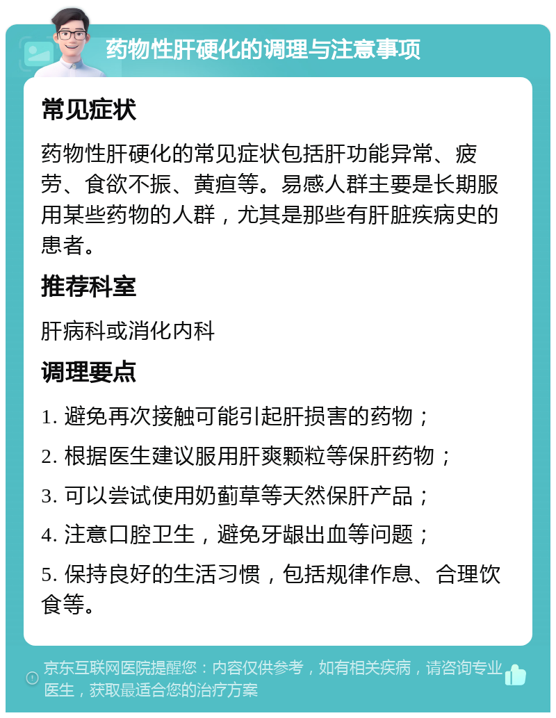 药物性肝硬化的调理与注意事项 常见症状 药物性肝硬化的常见症状包括肝功能异常、疲劳、食欲不振、黄疸等。易感人群主要是长期服用某些药物的人群，尤其是那些有肝脏疾病史的患者。 推荐科室 肝病科或消化内科 调理要点 1. 避免再次接触可能引起肝损害的药物； 2. 根据医生建议服用肝爽颗粒等保肝药物； 3. 可以尝试使用奶蓟草等天然保肝产品； 4. 注意口腔卫生，避免牙龈出血等问题； 5. 保持良好的生活习惯，包括规律作息、合理饮食等。