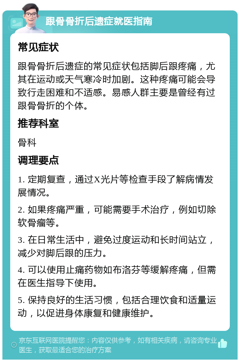 跟骨骨折后遗症就医指南 常见症状 跟骨骨折后遗症的常见症状包括脚后跟疼痛，尤其在运动或天气寒冷时加剧。这种疼痛可能会导致行走困难和不适感。易感人群主要是曾经有过跟骨骨折的个体。 推荐科室 骨科 调理要点 1. 定期复查，通过X光片等检查手段了解病情发展情况。 2. 如果疼痛严重，可能需要手术治疗，例如切除软骨瘤等。 3. 在日常生活中，避免过度运动和长时间站立，减少对脚后跟的压力。 4. 可以使用止痛药物如布洛芬等缓解疼痛，但需在医生指导下使用。 5. 保持良好的生活习惯，包括合理饮食和适量运动，以促进身体康复和健康维护。