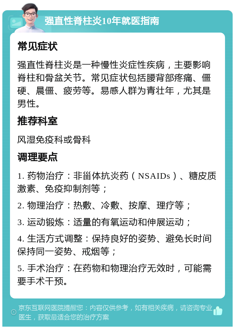 强直性脊柱炎10年就医指南 常见症状 强直性脊柱炎是一种慢性炎症性疾病，主要影响脊柱和骨盆关节。常见症状包括腰背部疼痛、僵硬、晨僵、疲劳等。易感人群为青壮年，尤其是男性。 推荐科室 风湿免疫科或骨科 调理要点 1. 药物治疗：非甾体抗炎药（NSAIDs）、糖皮质激素、免疫抑制剂等； 2. 物理治疗：热敷、冷敷、按摩、理疗等； 3. 运动锻炼：适量的有氧运动和伸展运动； 4. 生活方式调整：保持良好的姿势、避免长时间保持同一姿势、戒烟等； 5. 手术治疗：在药物和物理治疗无效时，可能需要手术干预。