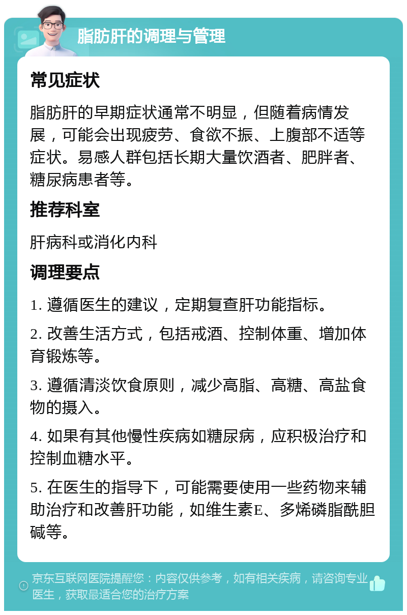 脂肪肝的调理与管理 常见症状 脂肪肝的早期症状通常不明显，但随着病情发展，可能会出现疲劳、食欲不振、上腹部不适等症状。易感人群包括长期大量饮酒者、肥胖者、糖尿病患者等。 推荐科室 肝病科或消化内科 调理要点 1. 遵循医生的建议，定期复查肝功能指标。 2. 改善生活方式，包括戒酒、控制体重、增加体育锻炼等。 3. 遵循清淡饮食原则，减少高脂、高糖、高盐食物的摄入。 4. 如果有其他慢性疾病如糖尿病，应积极治疗和控制血糖水平。 5. 在医生的指导下，可能需要使用一些药物来辅助治疗和改善肝功能，如维生素E、多烯磷脂酰胆碱等。