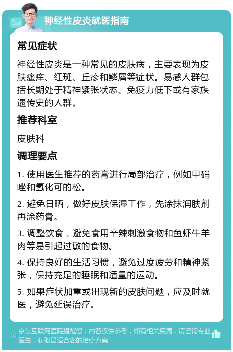 神经性皮炎就医指南 常见症状 神经性皮炎是一种常见的皮肤病，主要表现为皮肤瘙痒、红斑、丘疹和鳞屑等症状。易感人群包括长期处于精神紧张状态、免疫力低下或有家族遗传史的人群。 推荐科室 皮肤科 调理要点 1. 使用医生推荐的药膏进行局部治疗，例如甲硝唑和氢化可的松。 2. 避免日晒，做好皮肤保湿工作，先涂抹润肤剂再涂药膏。 3. 调整饮食，避免食用辛辣刺激食物和鱼虾牛羊肉等易引起过敏的食物。 4. 保持良好的生活习惯，避免过度疲劳和精神紧张，保持充足的睡眠和适量的运动。 5. 如果症状加重或出现新的皮肤问题，应及时就医，避免延误治疗。