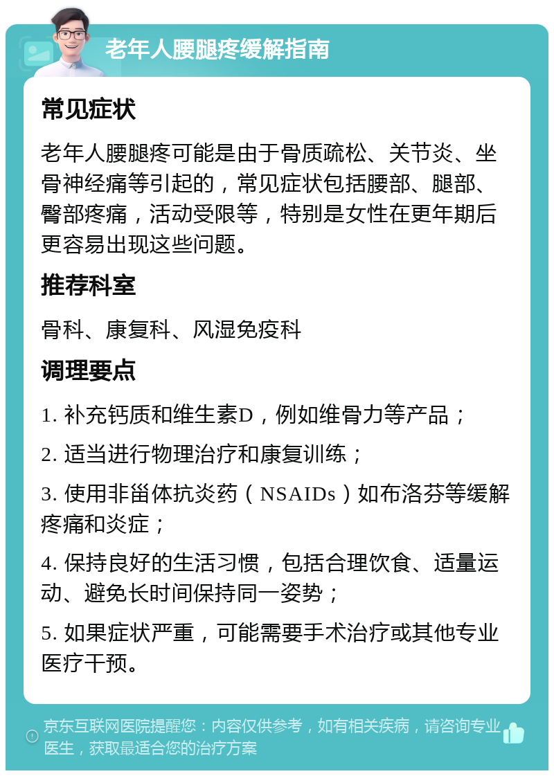 老年人腰腿疼缓解指南 常见症状 老年人腰腿疼可能是由于骨质疏松、关节炎、坐骨神经痛等引起的，常见症状包括腰部、腿部、臀部疼痛，活动受限等，特别是女性在更年期后更容易出现这些问题。 推荐科室 骨科、康复科、风湿免疫科 调理要点 1. 补充钙质和维生素D，例如维骨力等产品； 2. 适当进行物理治疗和康复训练； 3. 使用非甾体抗炎药（NSAIDs）如布洛芬等缓解疼痛和炎症； 4. 保持良好的生活习惯，包括合理饮食、适量运动、避免长时间保持同一姿势； 5. 如果症状严重，可能需要手术治疗或其他专业医疗干预。