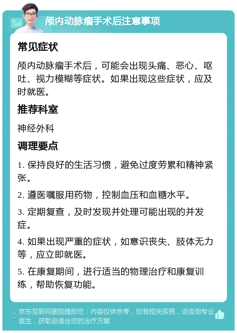 颅内动脉瘤手术后注意事项 常见症状 颅内动脉瘤手术后，可能会出现头痛、恶心、呕吐、视力模糊等症状。如果出现这些症状，应及时就医。 推荐科室 神经外科 调理要点 1. 保持良好的生活习惯，避免过度劳累和精神紧张。 2. 遵医嘱服用药物，控制血压和血糖水平。 3. 定期复查，及时发现并处理可能出现的并发症。 4. 如果出现严重的症状，如意识丧失、肢体无力等，应立即就医。 5. 在康复期间，进行适当的物理治疗和康复训练，帮助恢复功能。