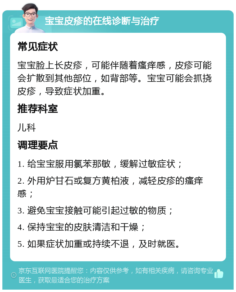 宝宝皮疹的在线诊断与治疗 常见症状 宝宝脸上长皮疹，可能伴随着瘙痒感，皮疹可能会扩散到其他部位，如背部等。宝宝可能会抓挠皮疹，导致症状加重。 推荐科室 儿科 调理要点 1. 给宝宝服用氯苯那敏，缓解过敏症状； 2. 外用炉甘石或复方黄柏液，减轻皮疹的瘙痒感； 3. 避免宝宝接触可能引起过敏的物质； 4. 保持宝宝的皮肤清洁和干燥； 5. 如果症状加重或持续不退，及时就医。