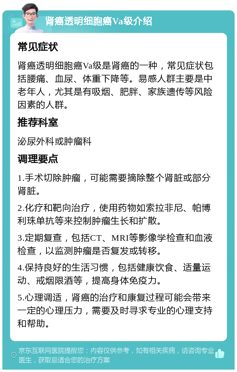 肾癌透明细胞癌Va级介绍 常见症状 肾癌透明细胞癌Va级是肾癌的一种，常见症状包括腰痛、血尿、体重下降等。易感人群主要是中老年人，尤其是有吸烟、肥胖、家族遗传等风险因素的人群。 推荐科室 泌尿外科或肿瘤科 调理要点 1.手术切除肿瘤，可能需要摘除整个肾脏或部分肾脏。 2.化疗和靶向治疗，使用药物如索拉非尼、帕博利珠单抗等来控制肿瘤生长和扩散。 3.定期复查，包括CT、MRI等影像学检查和血液检查，以监测肿瘤是否复发或转移。 4.保持良好的生活习惯，包括健康饮食、适量运动、戒烟限酒等，提高身体免疫力。 5.心理调适，肾癌的治疗和康复过程可能会带来一定的心理压力，需要及时寻求专业的心理支持和帮助。