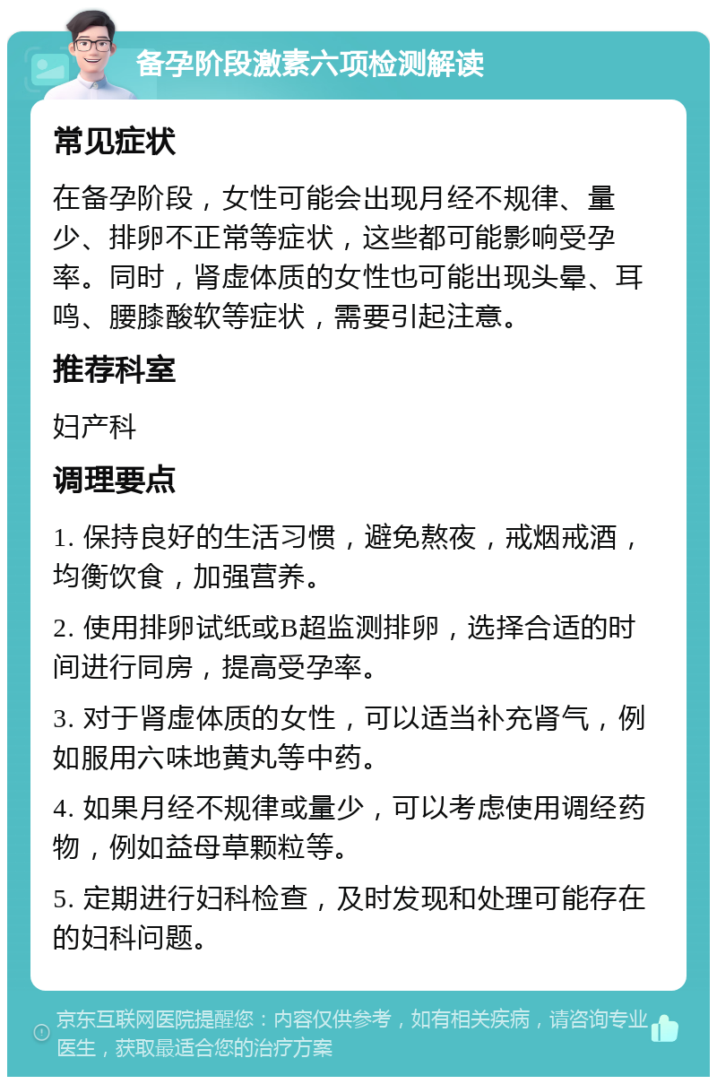 备孕阶段激素六项检测解读 常见症状 在备孕阶段，女性可能会出现月经不规律、量少、排卵不正常等症状，这些都可能影响受孕率。同时，肾虚体质的女性也可能出现头晕、耳鸣、腰膝酸软等症状，需要引起注意。 推荐科室 妇产科 调理要点 1. 保持良好的生活习惯，避免熬夜，戒烟戒酒，均衡饮食，加强营养。 2. 使用排卵试纸或B超监测排卵，选择合适的时间进行同房，提高受孕率。 3. 对于肾虚体质的女性，可以适当补充肾气，例如服用六味地黄丸等中药。 4. 如果月经不规律或量少，可以考虑使用调经药物，例如益母草颗粒等。 5. 定期进行妇科检查，及时发现和处理可能存在的妇科问题。