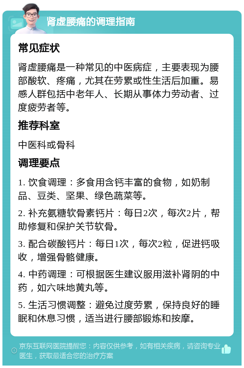 肾虚腰痛的调理指南 常见症状 肾虚腰痛是一种常见的中医病症，主要表现为腰部酸软、疼痛，尤其在劳累或性生活后加重。易感人群包括中老年人、长期从事体力劳动者、过度疲劳者等。 推荐科室 中医科或骨科 调理要点 1. 饮食调理：多食用含钙丰富的食物，如奶制品、豆类、坚果、绿色蔬菜等。 2. 补充氨糖软骨素钙片：每日2次，每次2片，帮助修复和保护关节软骨。 3. 配合碳酸钙片：每日1次，每次2粒，促进钙吸收，增强骨骼健康。 4. 中药调理：可根据医生建议服用滋补肾阴的中药，如六味地黄丸等。 5. 生活习惯调整：避免过度劳累，保持良好的睡眠和休息习惯，适当进行腰部锻炼和按摩。