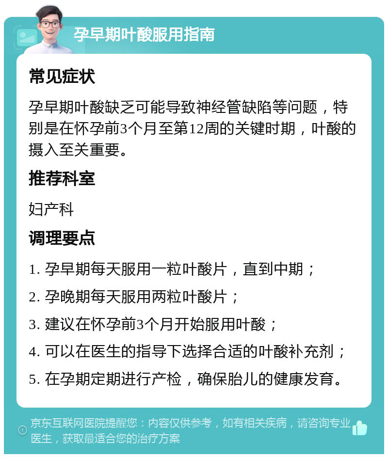 孕早期叶酸服用指南 常见症状 孕早期叶酸缺乏可能导致神经管缺陷等问题，特别是在怀孕前3个月至第12周的关键时期，叶酸的摄入至关重要。 推荐科室 妇产科 调理要点 1. 孕早期每天服用一粒叶酸片，直到中期； 2. 孕晚期每天服用两粒叶酸片； 3. 建议在怀孕前3个月开始服用叶酸； 4. 可以在医生的指导下选择合适的叶酸补充剂； 5. 在孕期定期进行产检，确保胎儿的健康发育。