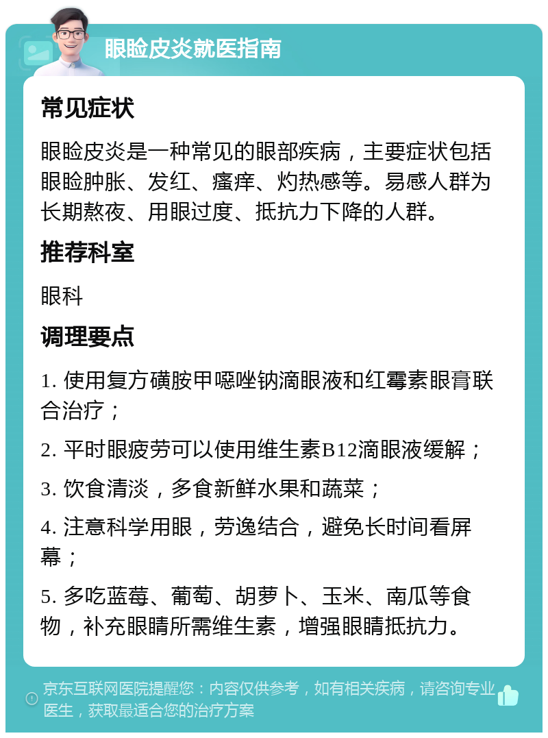 眼睑皮炎就医指南 常见症状 眼睑皮炎是一种常见的眼部疾病，主要症状包括眼睑肿胀、发红、瘙痒、灼热感等。易感人群为长期熬夜、用眼过度、抵抗力下降的人群。 推荐科室 眼科 调理要点 1. 使用复方磺胺甲噁唑钠滴眼液和红霉素眼膏联合治疗； 2. 平时眼疲劳可以使用维生素B12滴眼液缓解； 3. 饮食清淡，多食新鲜水果和蔬菜； 4. 注意科学用眼，劳逸结合，避免长时间看屏幕； 5. 多吃蓝莓、葡萄、胡萝卜、玉米、南瓜等食物，补充眼睛所需维生素，增强眼睛抵抗力。